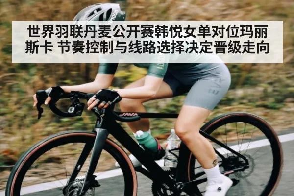 世界羽联丹麦公开赛韩悦女单对位玛丽斯卡 节奏控制与线路选择决定晋级走向