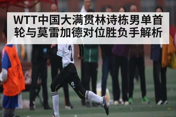 WTT中国大满贯林诗栋男单首轮与莫雷加德对位胜负手解析