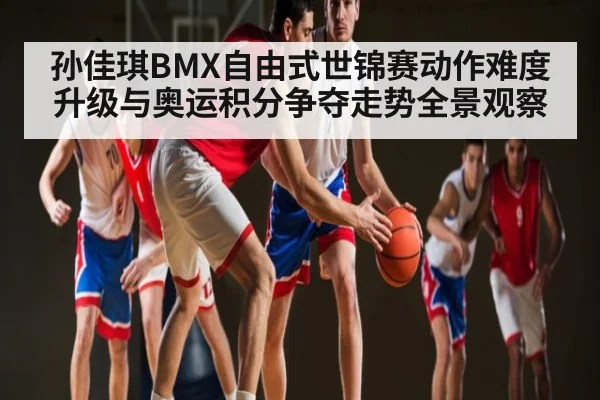 孙佳琪BMX自由式世锦赛动作难度升级与奥运积分争夺走势全景观察